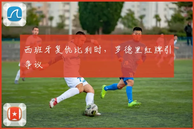 西班牙复仇比利时，罗德里红牌引争议