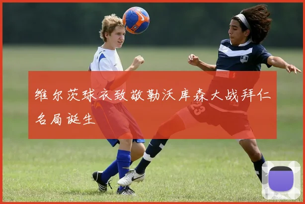 维尔茨球衣致敬勒沃库森大战拜仁名局诞生