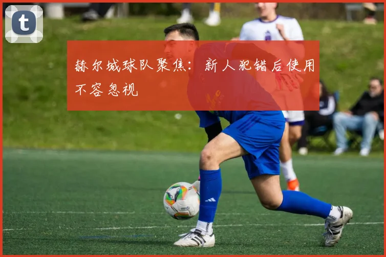 赫尔城球队聚焦：新人犯错后使用不容忽视