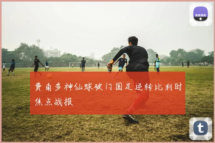 费南多神仙球破门国足逆转比利时焦点战报
