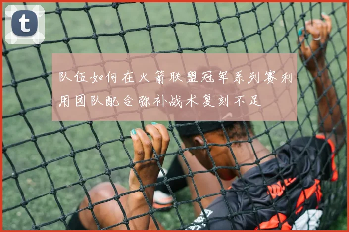 队伍如何在火箭联盟冠军系列赛利用团队配合弥补战术复刻不足